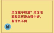 灵芝孢子粉酒？灵芝泡酒和灵芝泡水哪个好，有什么不同