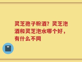 灵芝孢子粉酒？灵芝泡酒和灵芝泡水哪个好，有什么不同