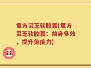 复方灵芝软胶囊(复方灵芝软胶囊：益身多效，提升免疫力)