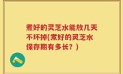煮好的灵芝水能放几天不坏掉(煮好的灵芝水保存期有多长？)