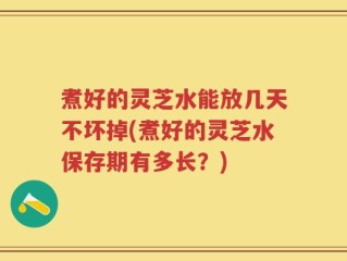 煮好的灵芝水能放几天不坏掉(煮好的灵芝水保存期有多长？)