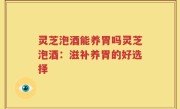 灵芝泡酒能养胃吗灵芝泡酒：滋补养胃的好选择