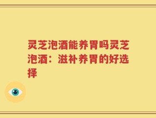 灵芝泡酒能养胃吗灵芝泡酒：滋补养胃的好选择
