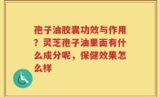 孢子油胶囊功效与作用？灵芝孢子油里面有什么成分呢，保健效果怎么样