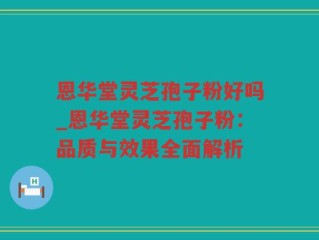 恩华堂灵芝孢子粉好吗_恩华堂灵芝孢子粉：品质与效果全面解析