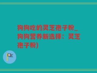 狗狗吃的灵芝孢子粉_狗狗营养新选择：灵芝孢子粉)