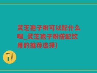 灵芝孢子粉可以配什么喝_灵芝孢子粉搭配饮用的推荐选择)