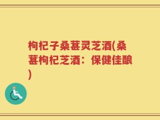 枸杞子桑葚灵芝酒(桑葚枸杞芝酒：保健佳酿)