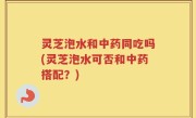 灵芝泡水和中药同吃吗(灵芝泡水可否和中药搭配？)