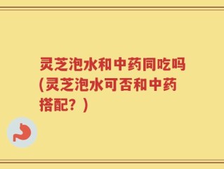 灵芝泡水和中药同吃吗(灵芝泡水可否和中药搭配？)