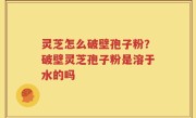 灵芝怎么破壁孢子粉？破壁灵芝孢子粉是溶于水的吗