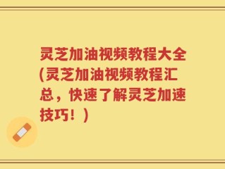 灵芝加油视频教程大全(灵芝加油视频教程汇总，快速了解灵芝加速技巧！)