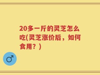 20多一斤的灵芝怎么吃(灵芝涨价后，如何食用？)