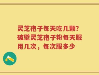 灵芝孢子每天吃几颗？破壁灵芝孢子粉每天服用几次，每次服多少
