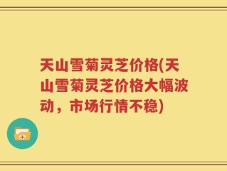 天山雪菊灵芝价格(天山雪菊灵芝价格大幅波动，市场行情不稳)