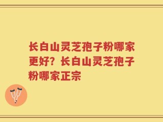 长白山灵芝孢子粉哪家更好？长白山灵芝孢子粉哪家正宗