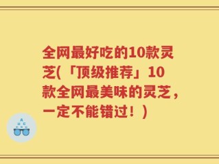 全网最好吃的10款灵芝(「顶级推荐」10款全网最美味的灵芝，一定不能错过！)