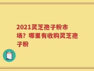 2021灵芝孢子粉市场？哪里有收购灵芝孢子粉