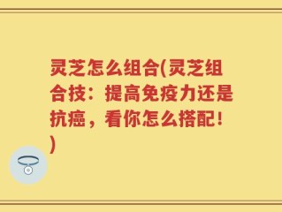 灵芝怎么组合(灵芝组合技：提高免疫力还是抗癌，看你怎么搭配！)