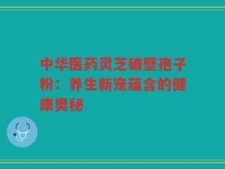 中华医药灵芝破壁孢子粉：养生新宠蕴含的健康奥秘