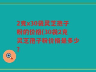 2克x30袋灵芝孢子粉的价格(30袋2克灵芝孢子粉价格是多少？