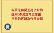 赤灵芝和灵芝孢子粉的区别(赤灵芝与灵芝孢子粉的区别及作用介绍)
