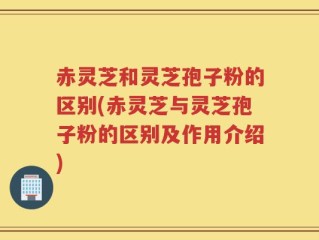 赤灵芝和灵芝孢子粉的区别(赤灵芝与灵芝孢子粉的区别及作用介绍)