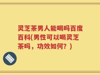 灵芝茶男人能喝吗百度百科(男性可以喝灵芝茶吗，功效如何？)