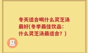 冬天适合喝什么灵芝汤最好(冬季最佳饮品：什么灵芝汤最适合？)