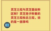 灵芝三萜与灵芝菌丝粉区别？灵芝孢子粉里的灵芝三萜和总三萜，说的是一回事吗