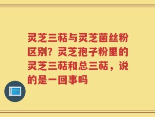 灵芝三萜与灵芝菌丝粉区别？灵芝孢子粉里的灵芝三萜和总三萜，说的是一回事吗