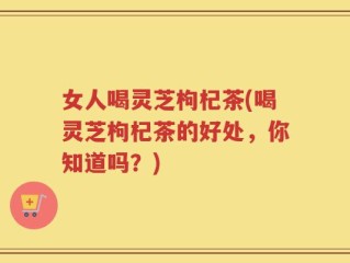女人喝灵芝枸杞茶(喝灵芝枸杞茶的好处，你知道吗？)