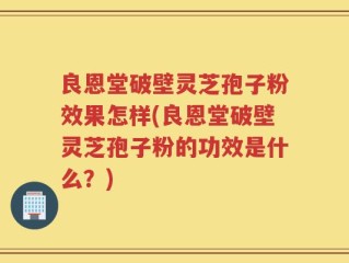 良恩堂破壁灵芝孢子粉效果怎样(良恩堂破壁灵芝孢子粉的功效是什么？)