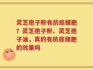 灵芝孢子粉有抗癌细胞？灵芝孢子粉、灵芝孢子油，真的有抗癌细胞的效果吗