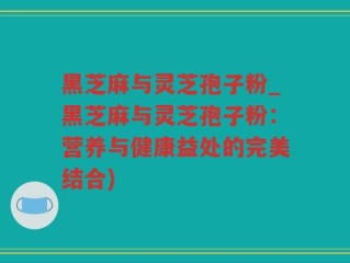 黑芝麻与灵芝孢子粉_黑芝麻与灵芝孢子粉：营养与健康益处的完美结合)