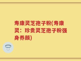 寿康灵芝孢子粉(寿康灵：珍贵灵芝孢子粉强身养颜)