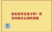 滋生堂灵芝孢子粉？灵芝种植怎么预防霉菌