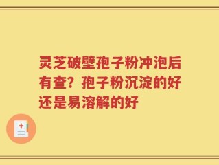 灵芝破壁孢子粉冲泡后有查？孢子粉沉淀的好还是易溶解的好