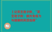 哖记灵芝孢子粉_“灵芝孢子粉：提升免疫力与健康的天然选择”