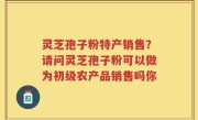 灵芝孢子粉特产销售？请问灵芝孢子粉可以做为初级农产品销售吗你