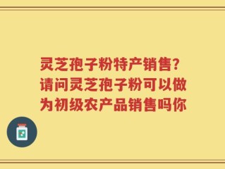 灵芝孢子粉特产销售？请问灵芝孢子粉可以做为初级农产品销售吗你