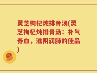 灵芝枸杞炖排骨汤(灵芝枸杞炖排骨汤：补气养血，滋阴润肺的佳品)