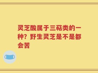 灵芝酸属于三萜类的一种？野生灵芝是不是都会苦