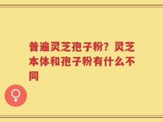 普遍灵芝孢子粉？灵芝本体和孢子粉有什么不同