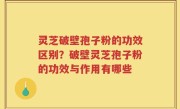 灵芝破壁孢子粉的功效区别？破壁灵芝孢子粉的功效与作用有哪些