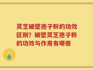 灵芝破壁孢子粉的功效区别？破壁灵芝孢子粉的功效与作用有哪些