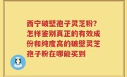 西宁破壁孢子灵芝粉？怎样鉴别真正的有效成份和纯度高的破壁灵芝孢子粉在哪能买到