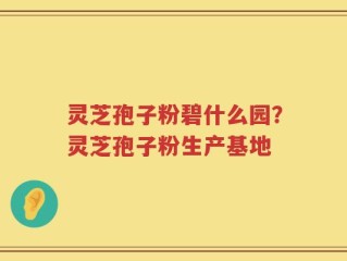 灵芝孢子粉碧什么园？灵芝孢子粉生产基地