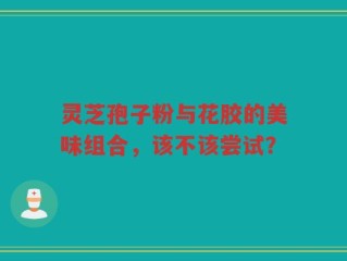 灵芝孢子粉与花胶的美味组合，该不该尝试？