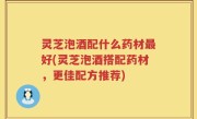 灵芝泡酒配什么药材最好(灵芝泡酒搭配药材，更佳配方推荐)